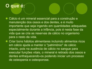 O que é:
 Cálcio é um mineral essencial para a construção e
manutenção dos ossos e dos dentes, e é muito
importante que seja ingerido em quantidades adequadas
especialmente durante a infância, pois é nesta fase da
vida que se cria as reservas de cálcio no organismo
para o resto da vida.
 Criar bons hábitos alimentares incluindo alimentos ricos
em cálcio ajuda a manter o "patrimônio" de cálcio
intacto, pois na ausência de cálcio no sangue para
executar funções vitais, o mineral é retirado dos ossos e
dentes enfraquecendo-os podendo iniciar um processo
de osteopenia e osteoporose.
 