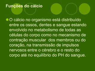 Funções do cálcio
O cálcio no organismo está distribuído
entre os ossos, dentes e sangue estando
envolvido no metabolismo de todas as
células do corpo como no mecanismo de
contração muscular dos membros ou do
coração, na transmissão de impulsos
nervosos entre o cérebro e o resto do
corpo até no equilíbrio do PH do sangue.
 