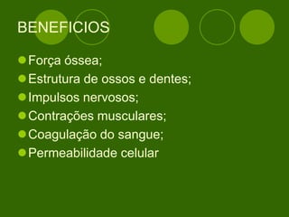 BENEFICIOS
Força óssea;
Estrutura de ossos e dentes;
Impulsos nervosos;
Contrações musculares;
Coagulação do sangue;
Permeabilidade celular
 