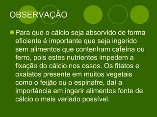 OBSERVAÇÃO
Para que o cálcio seja absorvido de forma
eficiente é importante que seja ingerido
sem alimentos que contenham cafeína ou
ferro, pois estes nutrientes impedem a
fixação do cálcio nos ossos. Os fitatos e
oxalatos presente em muitos vegetais
como o feijão ou o espinafre, daí a
importância em ingerir alimentos fonte de
cálcio o mais variado possível.
 