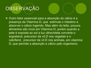 OBSERVAÇÃO
 Outro fator essencial para a absorção do cálcio é a
presença da Vitamina D, que estimula o intestino a
absorver o cálcio ingerido. Mas além do leite, poucos
alimentos são ricos em Vitamina D, porém quando a
pele é exposta ao sol a luz ultravioleta converte o
ergosterol, precursor da vit.D nos vegetais e o
calciferol, precursor da vit.D nos animais, em vitamina
D, que permite a absorção e cálcio pelo organismo.
 
