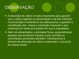OBSERVAÇÃO
 A absorção do cálcio é muito importante para garantir
que o cálcio ingerido na alimentação é de fato utilizado
na prevenção e tratamento da osteoporose, e garantir a
constituição dos ossos e contração muscular e sua
presença em todas as funções em que é requisitado.
 Além da alimentação, a atividade física, especialmente
aquelas que envolvem impacto como corridas ou
caminhadas aumentam também indiretamente a
eficácia da absorção do cálcio e estimulam o acumulo
da massa óssea.
 