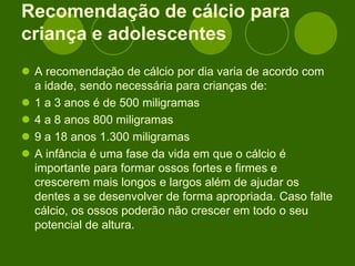 Recomendação de cálcio para
criança e adolescentes
 A recomendação de cálcio por dia varia de acordo com
a idade, sendo necessária para crianças de:
 1 a 3 anos é de 500 miligramas
 4 a 8 anos 800 miligramas
 9 a 18 anos 1.300 miligramas
 A infância é uma fase da vida em que o cálcio é
importante para formar ossos fortes e firmes e
crescerem mais longos e largos além de ajudar os
dentes a se desenvolver de forma apropriada. Caso falte
cálcio, os ossos poderão não crescer em todo o seu
potencial de altura.
 