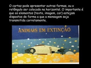 O cartaz pode apresentar outras formas, ou o
retângulo ser colocado na horizontal. O importante é
que os elementos (texto, imagem, cor) estejam
dispostos de forma a que a mensagem seja
transmitida corretamente.
 