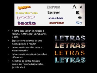 • A letra pode variar em relação à
FORMA, TAMANHO, ESPESSURA
e COR.
• Espaço entre as letras de uma
mesma palavra é regular.
• Letras maiúsculas têm todas o
mesmo tamanho.
• Letras minúsculas são de tamanhos
diferentes.
• As letras do cartaz também
podem ser recortadas.(revistas,
jornais, etc.)
 