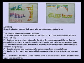 Lettering
O seu significado é o estudo da letra ou a forma como se representa a letra.
Tem algumas regras que devem ser seguidas:
1º - As letras podem ser Maiúsculas ou de Caixa Alta – A B C D ou minúsculas ou de Caixa
Baixa – a b c d;
2º - Qualquer que seja o tipo e o tamanho das letras devemos sempre apoiá-las em duas ou
quatro linhas auxiliares (caixa alta ou caixa baixa) conforme o efeito que pretendemos obter;
4º - Conforme o tipo ou forma da letra estas devem ter a mesma espessura e a mesma largura
com raras excepções (i);
3º - Quando se forma uma palavra deve haver um espaço igual entre cada letra;
4º - Na pintura deve haver uma uniformidade para cada palavra, ou seja, letras com a mesma
cor.
5º - Se a 1ª letra da palavra ou (nome) tem três cores, as outras letras da mesma palavra devem
seguir o mesmo critério.
 