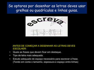 Se optares por desenhar as letras deves usar
grelhas ou quadrículas e linhas guias.
ANTES DE COMEÇAR A DESENHAR AS LETRAS DEVES
ESCOLHER:
• Quais as frases que devem ficar em destaque.
• Tipo de letra mais adequada.
• Estudo adequado do espaço necessário para escrever a frase.
(Tendo em conta o tamanho, espessura e espaço entre linhas)
 