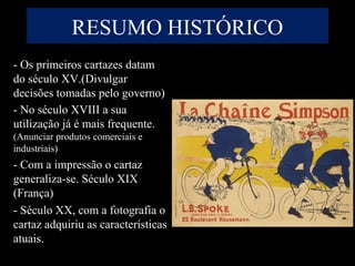 RESUMO HISTÓRICO
- Os primeiros cartazes datam
do século XV.(Divulgar
decisões tomadas pelo governo)
- No século XVIII a sua
utilização já é mais frequente.
(Anunciar produtos comerciais e
industriais)
- Com a impressão o cartaz
generaliza-se. Século XIX
(França)
- Século XX, com a fotografia o
cartaz adquiriu as características
atuais.
 