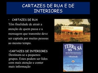 CARTAZES DE RUA E DE
INTERIORES
• CARTAZES DE RUA
Têm finalidade de atrair a
atenção de quem passa e a
mensagem que transmite deve
ser captada por muitas pessoas
ao mesmo tempo.
•CARTAZES DE INTERIORES
Destinam-se a pequenos
grupos. Estes podem ser lidos
com mais atenção e conter
mais informação
 