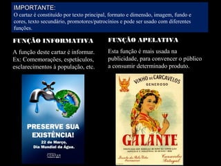 IMPORTANTE:IMPORTANTE:
O cartaz é constituído por texto principal, formato e dimensão, imagem, fundo e
cores, texto secundário, promotores/patrocínios e pode ser usado com diferentes
funções.
FUNÇÃO INFORMATIVA
A função deste cartaz é informar.
Ex: Comemorações, espetáculos,
esclarecimentos à população, etc.
FUNÇÃO APELATIVA
Esta função é mais usada na
publicidade, para convencer o público
a consumir determinado produto.
 