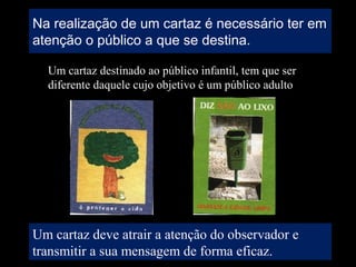 Na realização de um cartaz é necessário ter em
atenção o público a que se destina.
Um cartaz destinado ao público infantil, tem que ser
diferente daquele cujo objetivo é um público adulto
Um cartaz deve atrair a atenção do observador e
transmitir a sua mensagem de forma eficaz.
 