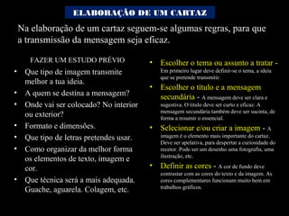 Na elaboração de um cartaz seguem-se algumas regras, para que
a transmissão da mensagem seja eficaz.
• Escolher o tema ou assunto a tratar -
Em primeiro lugar deve definir-se o tema, a ideia
que se pretende transmitir.
• Escolher o título e a mensagem
secundária - A mensagem deve ser clara e
sugestiva. O titulo deve ser curto e eficaz. A
mensagem secundária também deve ser sucinta, de
forma a resumir o essencial.
• Selecionar e/ou criar a imagem - A
imagem é o elemento mais importante do cartaz.
Deve ser apelativa, para despertar a curiosidade do
recetor. Pode ser um desenho uma fotografia, uma
ilustração, etc.
• Definir as cores - A cor de fundo deve
contrastar com as cores do texto e da imagem. As
cores complementares funcionam muito bem em
trabalhos gráficos.
• Que tipo de imagem transmite
melhor a tua ideia.
• A quem se destina a mensagem?
• Onde vai ser colocado? No interior
ou exterior?
• Formato e dimensões.
• Que tipo de letras pretendes usar.
• Como organizar da melhor forma
os elementos de texto, imagem e
cor.
• Que técnica será a mais adequada.
Guache, aguarela. Colagem, etc.
ELABORAÇÃO DE UM CARTAZ
FAZER UM ESTUDO PRÉVIO
 