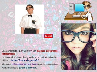 Nerd




São conhecidos por fazerem um excesso de tarefas
intelectuais.
Usam óculos de ocular grande e os mais enraizados
utilizam lentes ‘fundo de garrafa’.
São mais interessados nos livros que na vida social.
Passam a vida a jogar e estudar.
 
