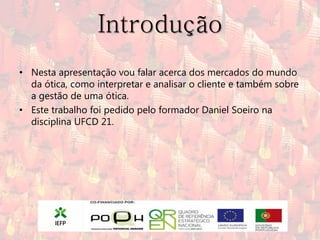 Introdução
• Nesta apresentação vou falar acerca dos mercados do mundo
  da ótica, como interpretar e analisar o cliente e também sobre
  a gestão de uma ótica.
• Este trabalho foi pedido pelo formador Daniel Soeiro na
  disciplina UFCD 21.
 