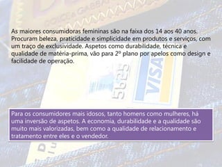 As maiores consumidoras femininas são na faixa dos 14 aos 40 anos.
Procuram beleza, praticidade e simplicidade em produtos e serviços, com
um traço de exclusividade. Aspetos como durabilidade, técnica e
qualidade de matéria-prima, vão para 2º plano por apelos como design e
facilidade de operação.




Para os consumidores mais idosos, tanto homens como mulheres, há
uma inversão de aspetos. A economia, durabilidade e a qualidade são
muito mais valorizadas, bem como a qualidade de relacionamento e
tratamento entre eles e o vendedor.
 
