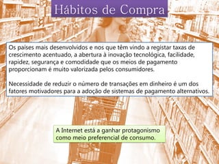 Hábitos de Compra

Os países mais desenvolvidos e nos que têm vindo a registar taxas de
crescimento acentuado, a abertura à inovação tecnológica, facilidade,
rapidez, segurança e comodidade que os meios de pagamento
proporcionam é muito valorizada pelos consumidores.

Necessidade de reduzir o número de transações em dinheiro é um dos
fatores motivadores para a adoção de sistemas de pagamento alternativos.




                 A Internet está a ganhar protagonismo
                 como meio preferencial de consumo.
 