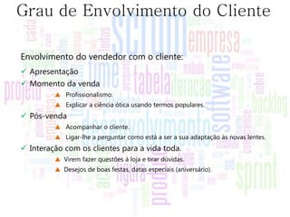 Grau de Envolvimento do Cliente

Envolvimento do vendedor com o cliente:
 Apresentação
 Momento da venda
         ▲ Profissionalismo.
         ▲ Explicar a ciência ótica usando termos populares.
 Pós-venda
         ▲ Acompanhar o cliente.
         ▲ Ligar-lhe a perguntar como está a ser a sua adaptação ás novas lentes.
 Interação com os clientes para a vida toda.
         ▲ Virem fazer questões á loja e tirar dúvidas.
         ▲ Desejos de boas festas, datas especiais (aniversário).
 
