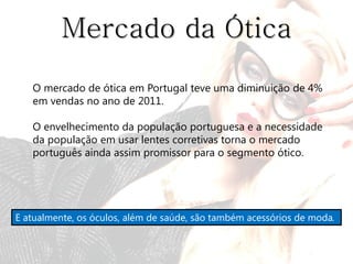 Mercado da Ótica
   O mercado de ótica em Portugal teve uma diminuição de 4%
   em vendas no ano de 2011.

   O envelhecimento da população portuguesa e a necessidade
   da população em usar lentes corretivas torna o mercado
   português ainda assim promissor para o segmento ótico.




E atualmente, os óculos, além de saúde, são também acessórios de moda.
 