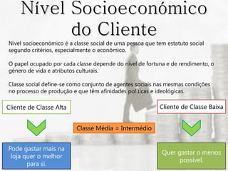 Nível Socioeconómico
           do Cliente
Nível socioeconómico é a classe social de uma pessoa que tem estatuto social
segundo critérios, especialmente o econômico.

O papel ocupado por cada classe depende do nível de fortuna e de rendimento, o
género de vida e atributos culturais.

Classe social define-se como conjunto de agentes sociais nas mesmas condições
no processo de produção e que têm afinidades políticas e ideológicas.

Cliente de Classe Alta                                    Cliente de Classe Baixa


                          Classe Média = Intermédio


Pode gastar mais na
                                                           Quer gastar o menos
 loja quer o melhor
                                                                 possível.
       para si.
 