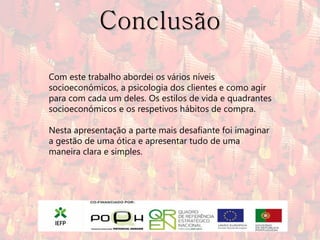 Conclusão

Com este trabalho abordei os vários níveis
socioeconómicos, a psicologia dos clientes e como agir
para com cada um deles. Os estilos de vida e quadrantes
socioeconómicos e os respetivos hábitos de compra.

Nesta apresentação a parte mais desafiante foi imaginar
a gestão de uma ótica e apresentar tudo de uma
maneira clara e simples.
 