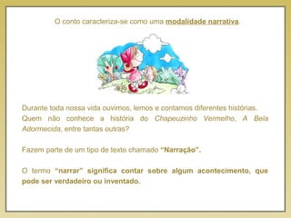 O conto caracteriza-se como uma modalidade narrativa.
Durante toda nossa vida ouvimos, lemos e contamos diferentes histórias.
Quem não conhece a história do Chapeuzinho Vermelho, A Bela
Adormecida, entre tantas outras?
Fazem parte de um tipo de texto chamado “Narração”.
O termo “narrar” significa contar sobre algum acontecimento, que
pode ser verdadeiro ou inventado.
 