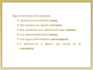 Alguns elementos são essenciais:
sabemos que as histórias (ação)
são contadas por alguém (narrador),
que acontecem num determinado lugar (espaço),
num determinada época (tempo)
com alguns intervenientes (personagens)
e destinam-se a alguém que escuta ou lê
(narratário).
 
