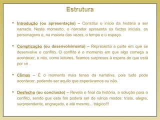  Introdução (ou apresentação) – Constitui o início da história a ser
narrada. Neste momento, o narrador apresenta os factos iniciais, os
personagens e, na maioria das vezes, o tempo e o espaço.
 Complicação (ou desenvolvimento) – Representa a parte em que se
desenvolve o conflito. O conflito é o momento em que algo começa a
acontecer, e nós, como leitores, ficamos surpresos à espera do que está
por vir .
 Clímax – É o momento mais tenso da narrativa, pois tudo pode
acontecer, podendo ser aquilo que esperávamos ou não.
 Desfecho (ou conclusão) – Revela o final da história, a solução para o
conflito, sendo que este fim poderá ser de vários modos: triste, alegre,
surpreendente, engraçado, e até mesmo... trágico!!!
 