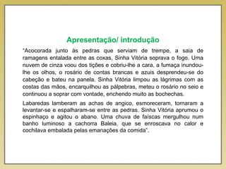 Apresentação/ introdução
“Acocorada junto às pedras que serviam de trempe, a saia de
ramagens entalada entre as coxas, Sinha Vitória soprava o fogo. Uma
nuvem de cinza voou dos tições e cobriu-lhe a cara, a fumaça inundou-
lhe os olhos, o rosário de contas brancas e azuis desprendeu-se do
cabeção e bateu na panela. Sinha Vitória limpou as lágrimas com as
costas das mãos, encarquilhou as pálpebras, meteu o rosário no seio e
continuou a soprar com vontade, enchendo muito as bochechas.
Labaredas lamberam as achas de angico, esmoreceram, tornaram a
levantar-se e espalharam-se entre as pedras. Sinha Vitória aprumou o
espinhaço e agitou o abano. Uma chuva de faíscas mergulhou num
banho luminoso a cachorra Baleia, que se enroscava no calor e
cochilava embalada pelas emanações da comida”.
 