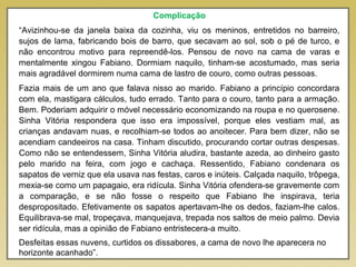 Complicação
“Avizinhou-se da janela baixa da cozinha, viu os meninos, entretidos no barreiro,
sujos de lama, fabricando bois de barro, que secavam ao sol, sob o pé de turco, e
não encontrou motivo para repreendê-los. Pensou de novo na cama de varas e
mentalmente xingou Fabiano. Dormiam naquilo, tinham-se acostumado, mas seria
mais agradável dormirem numa cama de lastro de couro, como outras pessoas.
Fazia mais de um ano que falava nisso ao marido. Fabiano a princípio concordara
com ela, mastigara cálculos, tudo errado. Tanto para o couro, tanto para a armação.
Bem. Poderiam adquirir o móvel necessário economizando na roupa e no querosene.
Sinha Vitória respondera que isso era impossível, porque eles vestiam mal, as
crianças andavam nuas, e recolhiam-se todos ao anoitecer. Para bem dizer, não se
acendiam candeeiros na casa. Tinham discutido, procurando cortar outras despesas.
Como não se entendessem, Sinha Vitória aludira, bastante azeda, ao dinheiro gasto
pelo marido na feira, com jogo e cachaça. Ressentido, Fabiano condenara os
sapatos de verniz que ela usava nas festas, caros e inúteis. Calçada naquilo, trôpega,
mexia-se como um papagaio, era ridícula. Sinha Vitória ofendera-se gravemente com
a comparação, e se não fosse o respeito que Fabiano lhe inspirava, teria
despropositado. Efetivamente os sapatos apertavam-lhe os dedos, faziam-lhe calos.
Equilibrava-se mal, tropeçava, manquejava, trepada nos saltos de meio palmo. Devia
ser ridícula, mas a opinião de Fabiano entristecera-a muito.
Desfeitas essas nuvens, curtidos os dissabores, a cama de novo lhe aparecera no
horizonte acanhado”.
 