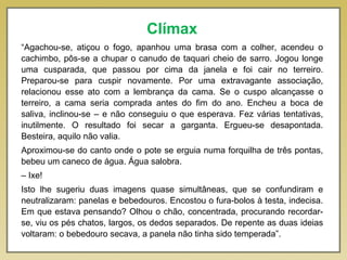 Clímax
“Agachou-se, atiçou o fogo, apanhou uma brasa com a colher, acendeu o
cachimbo, pôs-se a chupar o canudo de taquari cheio de sarro. Jogou longe
uma cusparada, que passou por cima da janela e foi cair no terreiro.
Preparou-se para cuspir novamente. Por uma extravagante associação,
relacionou esse ato com a lembrança da cama. Se o cuspo alcançasse o
terreiro, a cama seria comprada antes do fim do ano. Encheu a boca de
saliva, inclinou-se – e não conseguiu o que esperava. Fez várias tentativas,
inutilmente. O resultado foi secar a garganta. Ergueu-se desapontada.
Besteira, aquilo não valia.
Aproximou-se do canto onde o pote se erguia numa forquilha de três pontas,
bebeu um caneco de água. Água salobra.
– Ixe!
Isto lhe sugeriu duas imagens quase simultâneas, que se confundiram e
neutralizaram: panelas e bebedouros. Encostou o fura-bolos à testa, indecisa.
Em que estava pensando? Olhou o chão, concentrada, procurando recordar-
se, viu os pés chatos, largos, os dedos separados. De repente as duas ideias
voltaram: o bebedouro secava, a panela não tinha sido temperada”.
 