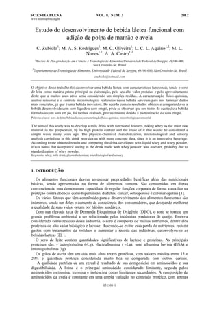 SCIENTIA PLENA VOL. 8, NUM. 3 2012
www.scientiaplena.org.br
031501-1
Estudo do desenvolvimento de bebida láctea funcional com
adição de polpa de mamão e aveia
C. Zubiolo1
; M. A. S. Rodrigues1
; M. C. Oliveira1
; L. C. L. Aquino1,2
; M. L.
Nunes1,2
; A. A. Castro1,2
1
Nucleo de Pós-graduação em Ciência e Tecnologia de Alimentos,Universidade Federal de Sergipe, 49100-000,
São Cristóvão-Se, Brasil
2
Departamento de Tecnologia de Alimentos, Universidade Federal de Sergipe, 49100-000, São Cristóvão-Se, Brasil
czubiolo@hotmail.com
O objetivo desse trabalho foi desenvolver uma bebida láctea com características funcionais, tendo o soro
de leite como matéria-prima principal na elaboração, pelo seu alto valor proteico e pelo aproveitamento
deste que a muitos anos atrás seria considerado um simples resíduo. A caracterização físico-química,
análise sensorial e o controle microbiológico realizados nessa bebida serviram para nos fornecer dados
mais concretos, já que é uma bebida inovadora. De acordo com os resultados obtidos e comparando-se a
bebida desenvolvida com soro líquido e soro em pó, pôde-se observar que nos testes de aceitação a bebida
formulada com soro em pó, foi melhor avaliada, provavelmente devido a padronização do soro em pó.
Palavras-chave: soro de leite; bebida láctea; caracterização físico-química; microbiológica e sensorial
The aim of this study was to develop a milk drink with functional features, taking whey as the main raw
material in the preparation, by its high protein content and the reuse of it that would be considered a
simple waste many years ago. The physical-chemical characterization, microbiological and sensory
analysis carried out in this drink provides us with more concrete data, since it is an innovative beverage.
According to the obtained results and comparing the drink developed with liquid whey and whey powder,
it was noted that acceptance testing in the drink made with whey powder, was assesser, probably due to
standardization of whey powder.
Keywords: whey; milk drink; physical-chemical; microbiological and sensory
1. INTRODUÇÃO
Os alimentos funcionais devem apresentar propriedades benéficas além das nutricionais
básicas, sendo apresentados na forma de alimentos comuns. São consumidos em dietas
convencionais, mas demonstram capacidade de regular funções corporais de forma a auxiliar na
proteção contra doenças como hipertensão, diabetes, câncer, osteoporose e coronariopatias [1].
Os vários fatores que têm contribuído para o desenvolvimento dos alimentos funcionais são
inúmeros, sendo um deles o aumento da consciência dos consumidores, que desejando melhorar
a qualidade de suas vidas, optam por hábitos saudáveis.
Com sua elevada taxa de Demanda Bioquímica de Oxigênio (DBO), o soro se tornou um
grande problema ambiental a ser solucionado pelas indústrias produtoras de queijo. Embora
considerado como resíduo dessa indústria, o soro é composto de muitos nutrientes, dentre eles
proteínas de alto valor biológico e lactose. Buscando-se evitar essa perda de nutrientes, reduzir
gastos com tratamentos de resíduos e aumentar a receita das indústrias, desenvolveu-se as
bebidas lácteas [2]. .
O soro de leite contém quantidades significativas de lactose e proteínas. As principais
proteínas são: - lactoglobulina (-Lg); -lactoalbumina ( -La); soro albumina bovina (BSA) e
imunoglobulinas (Ig).
Os grãos de aveia têm um dos mais altos teores protéicos, com valores médios entre 15 e
20% e qualidade protéica considerada muito boa se comparada com outros cereais.
A qualidade protéica de um cereal é resultado de sua composição em aminoácidos e sua
digestibilidade. A lisina é o principal aminoácido considerado limitante, seguida pelos
aminoácidos metionina, treonina e isoleucina como limitantes secundários. A composição de
aminoácidos da aveia é constante em uma ampla variação no conteúdo protéico, com apenas
 