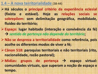 1.4 – A nova territorialidade (38-44) 
Há séculos o principal critério da experiência eclesial 
(fixista e estável). Hoje as relações sociais se 
sobrepõem: sem delimitação geográfica, mobilidade, 
fluidez do território; 
 Espaço: lugar habitado (interação e convivência da fé) 
 sentido de pertença não depende do território; 
Não se despreza a territorialidade como referência, pois 
acolhe os diferentes modos de viver a fé; 
 Cânon 518: paroquias territoriais e não territoriais (rito, 
nacionalidade, razão pastoral); 
 Mídias: grupos de pertença  espaço virtual: 
comunidades virtuais, que superam a noção de espaço e 
tempo. 
 