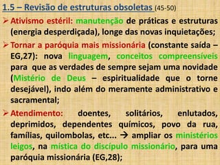 1.5 – Revisão de estruturas obsoletas (45-50) 
Ativismo estéril: manutenção de práticas e estruturas 
(energia desperdiçada), longe das novas inquietações; 
Tornar a paróquia mais missionária (constante saída – 
EG,27): nova linguagem, conceitos compreensíveis 
para que as verdades de sempre sejam uma novidade 
(Mistério de Deus – espiritualidade que o torne 
desejável), indo além do meramente administrativo e 
sacramental; 
Atendimento: doentes, solitários, enlutados, 
deprimidos, dependentes químicos, povo da rua, 
famílias, quilombolas, etc...  ampliar os ministérios 
leigos, na mística do discípulo missionário, para uma 
paróquia missionária (EG,28); 
 
