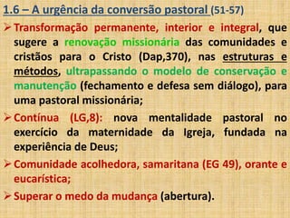 1.6 – A urgência da conversão pastoral (51-57) 
Transformação permanente, interior e integral, que 
sugere a renovação missionária das comunidades e 
cristãos para o Cristo (Dap,370), nas estruturas e 
métodos, ultrapassando o modelo de conservação e 
manutenção (fechamento e defesa sem diálogo), para 
uma pastoral missionária; 
Contínua (LG,8): nova mentalidade pastoral no 
exercício da maternidade da Igreja, fundada na 
experiência de Deus; 
Comunidade acolhedora, samaritana (EG 49), orante e 
eucarística; 
Superar o medo da mudança (abertura). 
 