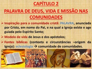 CAPÍTULO 2 
PALAVRA DE DEUS, VIDA E MISSÃO NAS 
COMUNIDADES 
 Inspiração para a comunidade cristã: PALAVRA, anunciada 
por Cristo, em nome do Pai, e na qual a Igreja existe e age 
guiada pelo Espírito Santo; 
 Modelo de vida de Jesus e dos apóstolos; 
 Fontes bíblicas (contexto e circunstâncias –origem da 
Igreja): eclesiologia  comunidade de comunidades. 
 