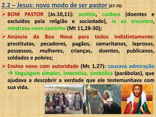 2.2 – Jesus: novo modo de ser pastor (67-70) 
 BOM PASTOR (Jo.10,11): acolhia, cuidava (doentes e 
excluídos pela religião e sociedade), ia ao encontro, 
mostrava novo caminho (Mt 11,28-30); 
 Anúncio da Boa Nova para todos indistintamente: 
prostitutas, pecadores, pagãos, samaritanos, leprosos, 
possessos, mulheres, crianças, doentes, publicanos, 
soldados e pobres; 
 Ensino novo com autoridade (Mc 1,27): causava admiração 
 linguagem simples, interativa, simbólica (parábolas), que 
ajudava a descobrir a verdade que ele testemunhava com 
sua vida. 
 