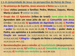 2.3–A comunidade de Jesus na perspectiva do Reino de Deus (71-76) 
 Na presença do Espírito, Jesus anuncia o Reino (ler Lc 4,18-19) 
 Casa: visitou pessoas e familias: Pedro, Mateus, Zaqueu, Marta, 
Maria e Lázaro  entrar na vida; 
 Grupo dos 12 Apóstolos (tribos de Israel): novo povo de Deus. 
Aprendem dele um novo jeito de ser: a) Comunhão com Jesus 
(irmãos – Mt 23,8-10); b) Igualdade de dignidade (Gl3,28); c) Partilha 
dos bens (Mc 10,28, Jo 13,29, Lc 10,7); d) Amizade (Jo 15,15); e) Serviço 
– poder (Lc 22,25-26; Mc 10,43; Mt 20,28); f) Perdão – poder dado a 
Pedro, aos apóstolos e à comunidade (Mt 16,19; Jo 20,23; Mt 18,18); g) 
Oração em comum (Jo 2,13;7,14;10,22-23; Mc 6,41; Mt 26,36-37; Lc 
24,30;4,16;9,28); h)Alegria – chegada do Reino e salvação próxima(Lc 
10,20.23;6,20; Mt 5,11); 
 Recomendações para a missão: a) Hospitalidade (despojamento – 
Lc 9,4;10,5-6;Mt 10,9-10); b)Partilha (Lc 10,7); c) Comunhão de mesa (Lc 10,8; 
Mt 23,15); d) Acolhida aos excluídos (Lc 10,9; Mt 10,8). 
 