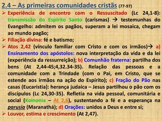 2.4 – As primeiras comunidades cristãs (77-97) 
 Experiência de encontro com o Ressuscitado (Lc 24,1-8): 
transmissão do Espírito Santo (carismas)  testemunhas do 
Evangelho: admitem os pagãos, superam a lei mosaica, chegam 
ao mundo pagão; 
 Filiação divina: fé e batismo; 
 Atos 2,42 (vínculo familiar com Cristo e com os irmãos) a) 
Ensinamento dos apóstolos: nova interpretação da vida e da lei 
(experiência da ressurreição); b) Comunhão fraterna: partilha dos 
bens (At 2,44-45;4,32.34-35). Relação das pessoas e a 
comunidade com a Trindade (com o Pai, em Cristo, que se 
estende aos irmãos na ação do Espírito); c) Fração do Pão nas 
casas (Eucaristia): herança judaica – Jesus partilhou o pão com os 
discípulos (Lc 24,30-35). Refletia na vida pessoal, comunitária e 
social (Koinonia – At 2,6), sustentando a fé e a esperança na 
parusia (Maranathá); d) Orações: unidos a Deus e entre si; 
 Louvor, estima e crescimento (At 2,47). 
 