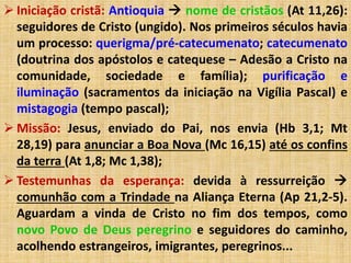  Iniciação cristã: Antioquia  nome de cristãos (At 11,26): 
seguidores de Cristo (ungido). Nos primeiros séculos havia 
um processo: querigma/pré-catecumenato; catecumenato 
(doutrina dos apóstolos e catequese – Adesão a Cristo na 
comunidade, sociedade e família); purificação e 
iluminação (sacramentos da iniciação na Vigília Pascal) e 
mistagogia (tempo pascal); 
 Missão: Jesus, enviado do Pai, nos envia (Hb 3,1; Mt 
28,19) para anunciar a Boa Nova (Mc 16,15) até os confins 
da terra (At 1,8; Mc 1,38); 
 Testemunhas da esperança: devida à ressurreição  
comunhão com a Trindade na Aliança Eterna (Ap 21,2-5). 
Aguardam a vinda de Cristo no fim dos tempos, como 
novo Povo de Deus peregrino e seguidores do caminho, 
acolhendo estrangeiros, imigrantes, peregrinos... 
 