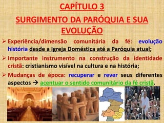 CAPÍTULO 3 
SURGIMENTO DA PARÓQUIA E SUA 
EVOLUÇÃO 
 Experiência/dimensão comunitária da fé: evolução 
história desde a Igreja Doméstica até a Paróquia atual; 
 Importante instrumento na construção da identidade 
cristã: cristianismo visível na cultura e na história; 
 Mudanças de época: recuperar e rever seus diferentes 
aspectos  acentuar o sentido comunitário da fé cristã. 
 