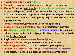  Final do século IV (Roma): Titulus. 
 Paróquias como comunidades rurais  bispo e presbitério; 
 Século V: maior autonomia  presbíteros assumem novas 
funções (delegadas): presidir a Eucaristia, batizar, reconciliar. Aos 
poucos esse sistema chega às cidades (transformação social das 
comunidades primitivas em paróquias). A diocese era uma 
expansão disso; 
 Fermentum: prolongamento da Eucaristia episcopal; 
 Iniciação feita pelo presbítero, exceto a “perfeição” (crisma); 
 476: fim do Império Romano – invasões bárbaras (assimilam a 
cultura, monarquia, latim, Igreja Católica) relação estreita 
entre Igreja e Estado; 
 Surgimento dos mosteiros e ordens religiosas; 
 Segundo milênio: dois poderes (temporal e espiritual); 
 Reforma gregoriana (1073-1085): origens + poder papal; 
 Concílio de Trento (séc. XVI): Renascimento e Reforma - 
(seminários, residência do pároco). Isto vai até o Vaticano II. 
 