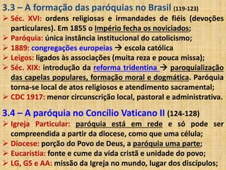 3.3 – A formação das paróquias no Brasil (119-123) 
 Séc. XVI: ordens religiosas e irmandades de fiéis (devoções 
particulares). Em 1855 o Império fecha os noviciados; 
 Paróquia: única instância institucional do catolicismo; 
 1889: congregações europeias  escola católica 
 Leigos: ligados às associações (muita reza e pouca missa); 
 Séc. XIX: introdução da reforma tridentina  paroquialização 
das capelas populares, formação moral e dogmática. Paróquia 
torna-se local de atos religiosos e atendimento sacramental; 
 CDC 1917: menor circunscrição local, pastoral e administrativa. 
3.4 – A paróquia no Concílio Vaticano II (124-128) 
 Igreja Particular: paróquia está em rede e só pode ser 
compreendida a partir da diocese, como que uma célula; 
 Diocese: porção do Povo de Deus, a paróquia uma parte; 
 Eucaristia: fonte e cume da vida cristã e unidade do povo; 
 LG, GS e AA: missão da Igreja no mundo, lugar dos discípulos; 
 
