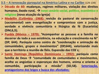 3.5 – A renovação paroquial na América Latina e no Caribe (129-139) 
 Década de 60: mudanças, regimes militares, violação dos direitos 
humanos, êxodo rural,  novo cenário social, político, econômico e 
religioso (nova atuação da Igreja) 
 Medellín (Colômbia -1968): revisão da pastoral de conservação 
(sacramental) sem evangelização e compromisso com a justiça, 
verdade e vivência comunitária e litúrgica da fé (Eucaristia) 
(DM,6,3); 
 Puebla (México – 1979): “Acompanhar as pessoas e a família no 
decorrer de toda a sua existência, na educação e crescimento na fé” 
(DP, 644). Paróquia como centro de “coordenação e animação de 
comunidades, grupos e movimentos” (DP,644), valorizando mais 
que o território a reunião de fiéis. Expansão das CEB´s; 
 Santo Domingo (República Dominicana – 1992): paróquia como 
família de Deus  “comunidade de comunidades e movimentos, 
acolhe as angústias e esperanças dos homens, anima e orienta a 
comunhão, participação e missão” (SD,58). Setorização, 
protagonismo dos leigos e busca dos afastados; 
 