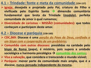 4.1 – Trindade: fonte e meta da comunidade (154-157) 
 Igreja: desejada e projetada pelo Pai, criatura do Filho e 
vivificada pelo Espírito Santo  dimensão comunitária 
fundamental que brota da Trindade (modelo), perfeita 
comunidade de amor à qual rumamos; 
 Diversidade de carismas – MISSÃO (comunidades): que todos 
conheçam e participem deste amor. 
4.2 – Diocese e paróquia (158-160) 
 CDC,369: Diocese é uma porção do Povo de Deus, confiada a 
um bispo com a cooperação de um prebitério; 
 Comunhão com outras dioceses: presididas na caridade pelo 
bispo de Roma (papa), é mistério, pois supera a unidade 
sociológica e harmonia psicológica  comunhão dos santos; 
 Visa a salvação, que considera e transcende o mundo visível; 
 Paróquia: menor parte da comunidade mais ampla, que é a 
diocese, nunca pensada independente da mesma. 
 