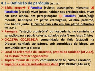4.3 – Definição de paróquia (161-167) 
 Bíblia grega 1)Paroikía (subst): estrangeiro, migrante; 2) 
Paroikein (verbo): viver junto, habitar nas proximidades, viver 
em casa alheia, em peregrinação; 3) Paroikós (subst/adj): 
morada, habitação em pátria estrangeira, vizinho, próximo, 
que habita junto. O cristão não está em sua pátria definitiva 
(Hb13,14); 
 Paróquia: “estação provisória” ou hospedaria, no caminha da 
salvação para a pátria celeste, guiados pela fé em Jesus Cristo; 
 CIC,2179; CDC,515§1º: comunidade de fiéis (estável) na 
Diocese, confiada ao pároco, sob autoridade do bispo, em 
comunhão com a diocese; 
 Local da celebração da Eucaristia, prática da caridade (At 2,42), 
da missão (formar seguidores); 
 Tríplice múnus de Cristo: comunidade de fé, culto e caridade; 
 Superar a vivência individualista da fé (CIC, PG86/1,416.421). 
 