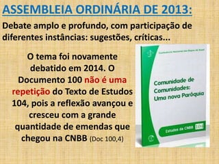 ASSEMBLEIA ORDINÁRIA DE 2013: 
Debate amplo e profundo, com participação de 
diferentes instâncias: sugestões, críticas... 
O tema foi novamente 
debatido em 2014. O 
Documento 100 não é uma 
repetição do Texto de Estudos 
104, pois a reflexão avançou e 
cresceu com a grande 
quantidade de emendas que 
chegou na CNBB (Doc 100,4) 
 