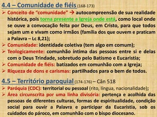4.4 – Comunidade de fiéis (168-173) 
 Conceito de “comunidade”  autocompreensão de sua realidade 
histórica, pois torna presente a Igreja onde está, como local onde 
se ouve a convocação feita por Deus, em Cristo, para que todos 
sejam um e vivam como irmãos (família dos que ouvem e praticam 
a Palavra – Lc 8,21); 
 Comunidade: identidade coletiva (tem algo em comum); 
 Teologicamente: comunhão íntima das pessoas entre si e delas 
com o Deus Trindade, sobretudo pelo Batismo e Eucaristia; 
 Comunidade de fiéis: batizados em comunhão com a Igreja; 
 Riqueza de dons e carismas: partilhados para o bem de todos. 
4.5 – Território paroquial (174-176) – Cân 518 
 Paróquia (CDC): territorial ou pessoal (rito, língua, nacionalidade); 
 Área circunscrita por uma linha divisória: pertença e acolhida das 
pessoas de diferentes culturas, formas de espiritualidade, condição 
social para ouvir a Palavra e participar da Eucaristia, sob os 
cuidados do pároco, em comunhão com o bispo diocesano. 
 