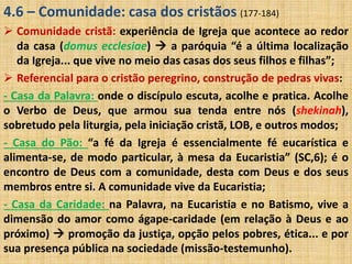 4.6 – Comunidade: casa dos cristãos (177-184) 
 Comunidade cristã: experiência de Igreja que acontece ao redor 
da casa (domus ecclesiae)  a paróquia “é a última localização 
da Igreja... que vive no meio das casas dos seus filhos e filhas”; 
 Referencial para o cristão peregrino, construção de pedras vivas: 
- Casa da Palavra: onde o discípulo escuta, acolhe e pratica. Acolhe 
o Verbo de Deus, que armou sua tenda entre nós (shekinah), 
sobretudo pela liturgia, pela iniciação cristã, LOB, e outros modos; 
- Casa do Pão: “a fé da Igreja é essencialmente fé eucarística e 
alimenta-se, de modo particular, à mesa da Eucaristia” (SC,6); é o 
encontro de Deus com a comunidade, desta com Deus e dos seus 
membros entre si. A comunidade vive da Eucaristia; 
- Casa da Caridade: na Palavra, na Eucaristia e no Batismo, vive a 
dimensão do amor como ágape-caridade (em relação à Deus e ao 
próximo)  promoção da justiça, opção pelos pobres, ética... e por 
sua presença pública na sociedade (missão-testemunho). 
 