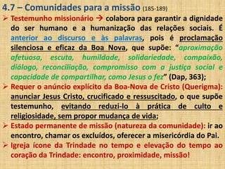4.7 – Comunidades para a missão (185-189) 
 Testemunho missionário  colabora para garantir a dignidade 
do ser humano e a humanização das relações sociais. É 
anterior ao discurso e às palavras, pois é proclamação 
silenciosa e eficaz da Boa Nova, que supõe: “aproximação 
afetuosa, escuta, humildade, solidariedade, compaixão, 
diálogo, reconciliação, compromisso com a justiça social e 
capacidade de compartilhar, como Jesus o fez” (Dap, 363); 
 Requer o anúncio explícito da Boa-Nova de Cristo (Querigma): 
anunciar Jesus Cristo, crucificado e ressuscitado, o que supõe 
testemunho, evitando reduzi-lo à prática de culto e 
religiosidade, sem propor mudança de vida; 
 Estado permanente de missão (natureza da comunidade): ir ao 
encontro, chamar os excluídos, oferecer a misericórdia do Pai. 
 Igreja ícone da Trindade no tempo e elevação do tempo ao 
coração da Trindade: encontro, proximidade, missão! 
 
