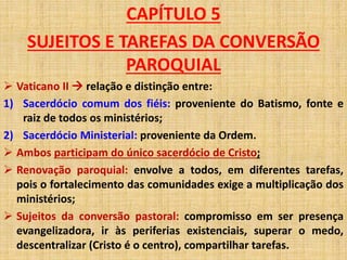 CAPÍTULO 5 
SUJEITOS E TAREFAS DA CONVERSÃO 
PAROQUIAL 
 Vaticano II  relação e distinção entre: 
1) Sacerdócio comum dos fiéis: proveniente do Batismo, fonte e 
raiz de todos os ministérios; 
2) Sacerdócio Ministerial: proveniente da Ordem. 
 Ambos participam do único sacerdócio de Cristo; 
 Renovação paroquial: envolve a todos, em diferentes tarefas, 
pois o fortalecimento das comunidades exige a multiplicação dos 
ministérios; 
 Sujeitos da conversão pastoral: compromisso em ser presença 
evangelizadora, ir às periferias existenciais, superar o medo, 
descentralizar (Cristo é o centro), compartilhar tarefas. 
 